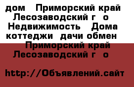 дом - Приморский край, Лесозаводский г. о.  Недвижимость » Дома, коттеджи, дачи обмен   . Приморский край,Лесозаводский г. о. 